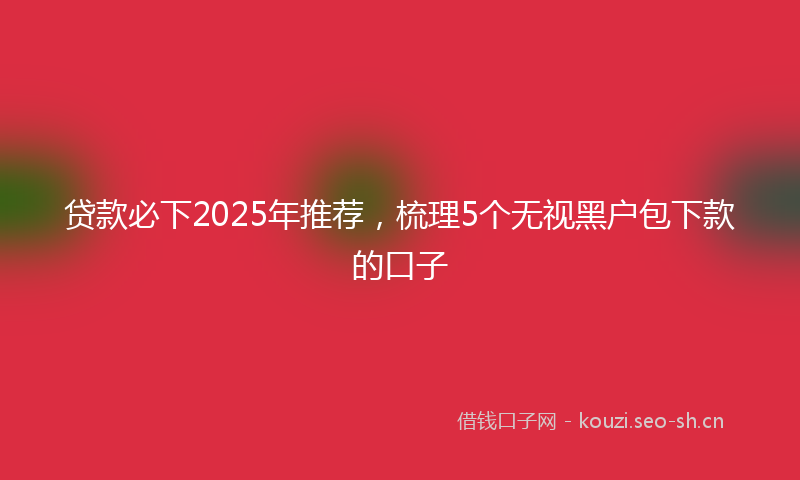 贷款必下2025年推荐，梳理5个无视黑户包下款的口子