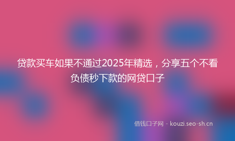 贷款买车如果不通过2025年精选，分享五个不看负债秒下款的网贷口子