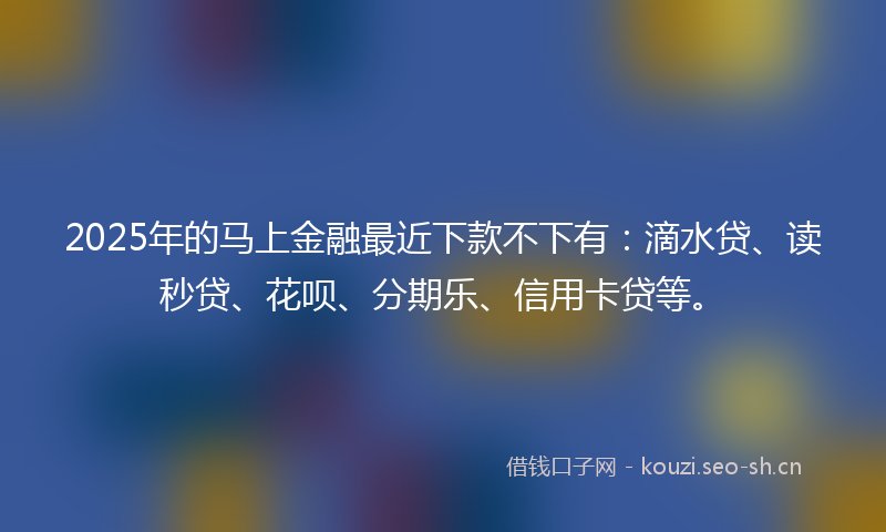 2025年的马上金融最近下款不下有：滴水贷、读秒贷、花呗、分期乐、信用卡贷等。