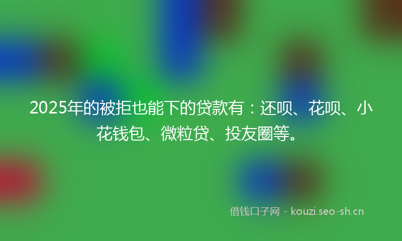 2025年的被拒也能下的贷款有：还呗、花呗、小花钱包、微粒贷、投友圈等。