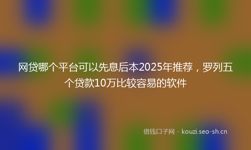 网贷哪个平台可以先息后本2025年推荐，罗列五个贷款10万比较容易的软件