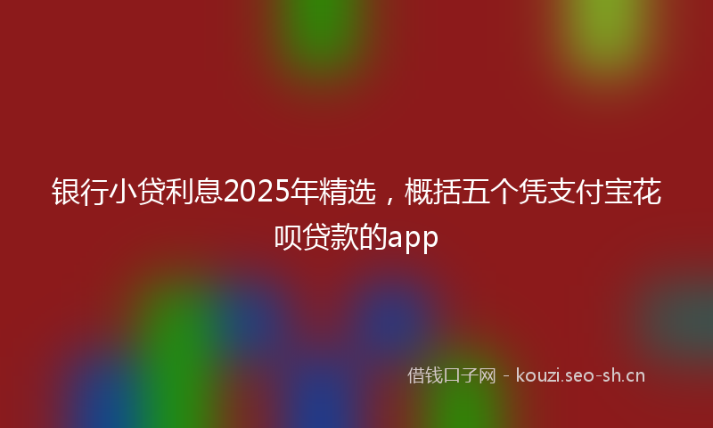 银行小贷利息2025年精选，概括五个凭支付宝花呗贷款的app