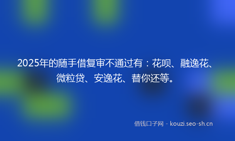 2025年的随手借复审不通过有：花呗、融逸花、微粒贷、安逸花、替你还等。