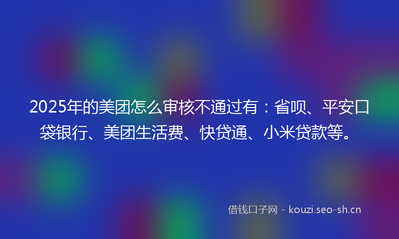 2025年的美团怎么审核不通过有：省呗、平安口袋银行、美团生活费、快贷通、小米贷款等。