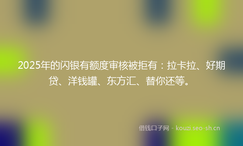 2025年的闪银有额度审核被拒有：拉卡拉、好期贷、洋钱罐、东方汇、替你还等。