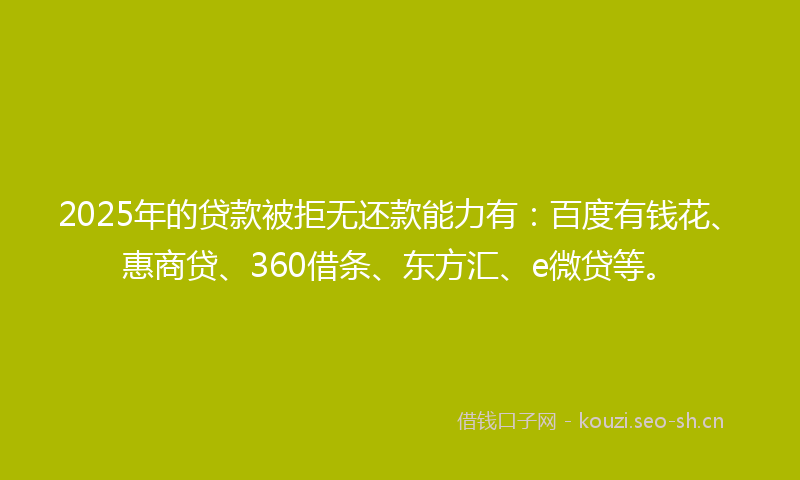 2025年的贷款被拒无还款能力有：百度有钱花、惠商贷、360借条、东方汇、e微贷等。