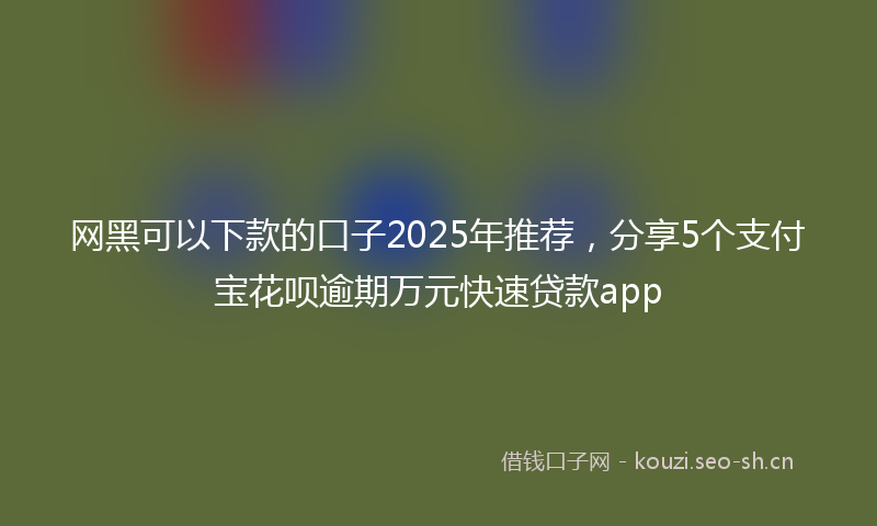 网黑可以下款的口子2025年推荐，分享5个支付宝花呗逾期万元快速贷款app