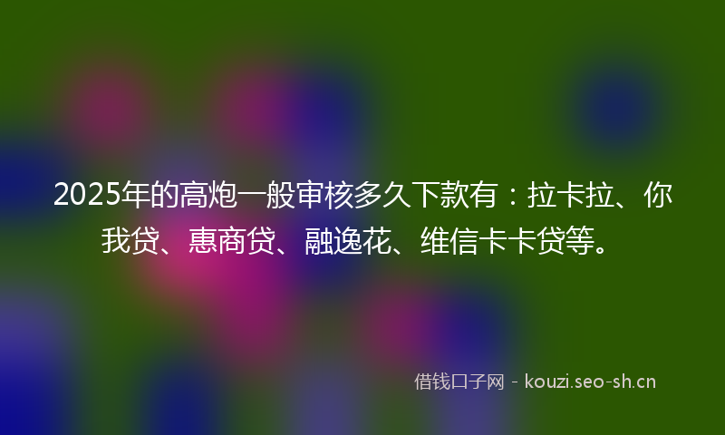 2025年的高炮一般审核多久下款有：拉卡拉、你我贷、惠商贷、融逸花、维信卡卡贷等。