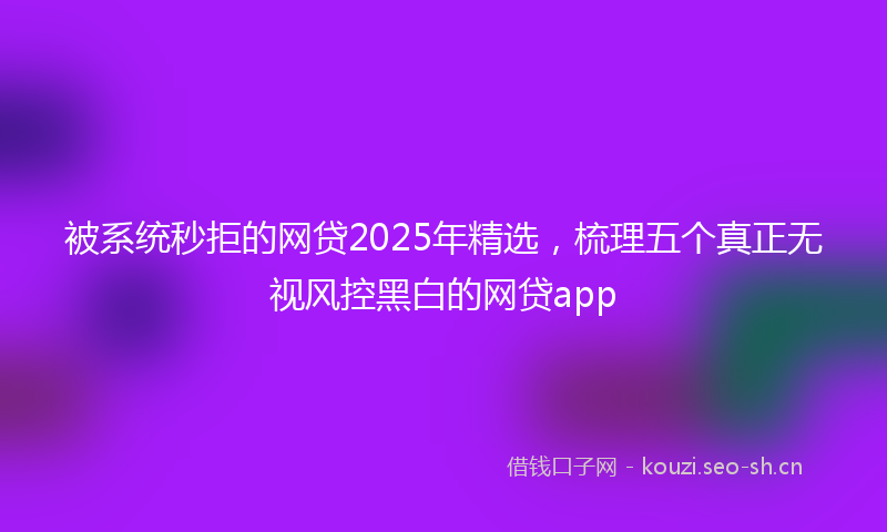 被系统秒拒的网贷2025年精选，梳理五个真正无视风控黑白的网贷app