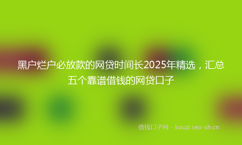 黑户烂户必放款的网贷时间长2025年精选，汇总五个靠谱借钱的网贷口子