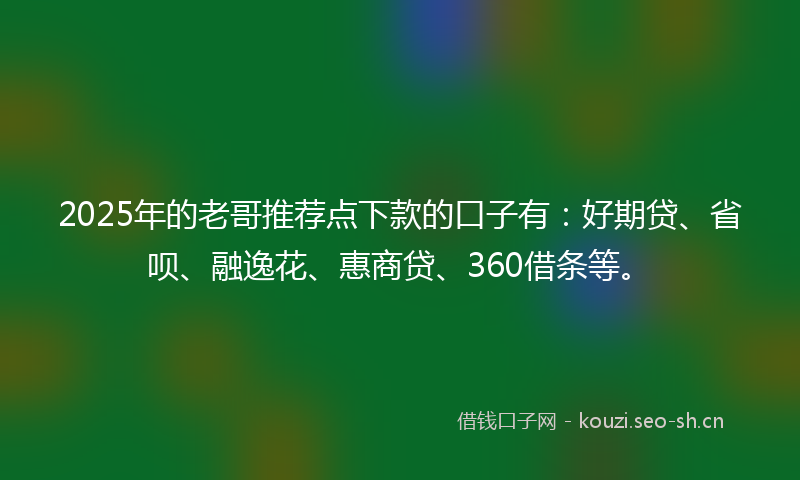 2025年的老哥推荐点下款的口子有：好期贷、省呗、融逸花、惠商贷、360借条等。