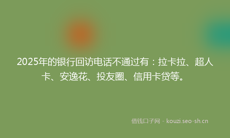 2025年的银行回访电话不通过有：拉卡拉、超人卡、安逸花、投友圈、信用卡贷等。