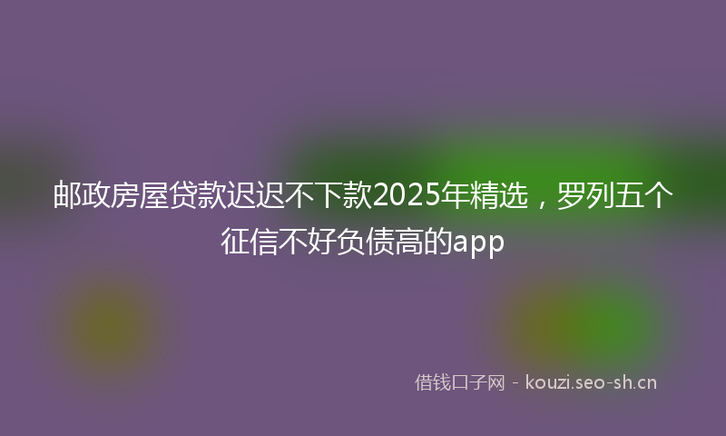 邮政房屋贷款迟迟不下款2025年精选，罗列五个征信不好负债高的app