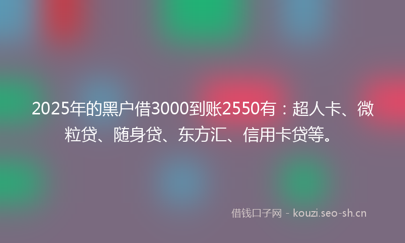 2025年的黑户借3000到账2550有：超人卡、微粒贷、随身贷、东方汇、信用卡贷等。