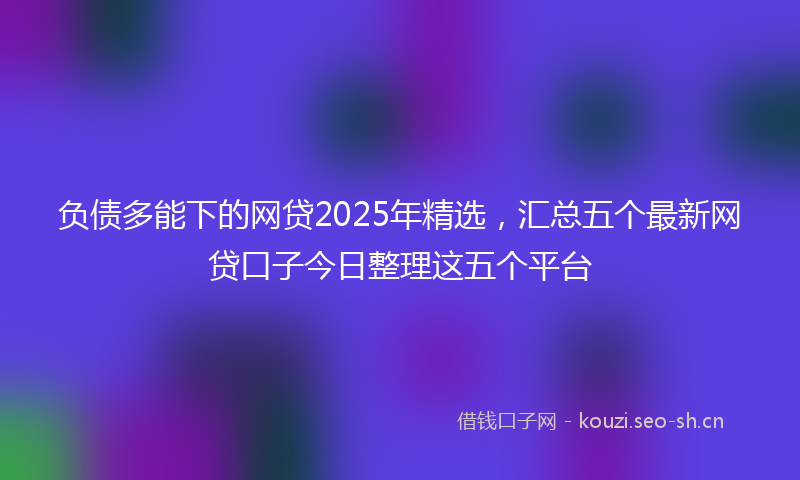 负债多能下的网贷2025年精选，汇总五个最新网贷口子今日整理这五个平台