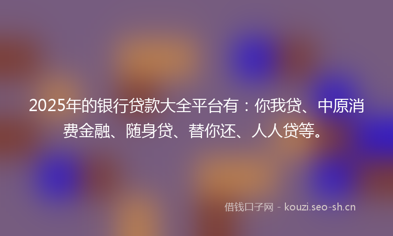 2025年的银行贷款大全平台有：你我贷、中原消费金融、随身贷、替你还、人人贷等。