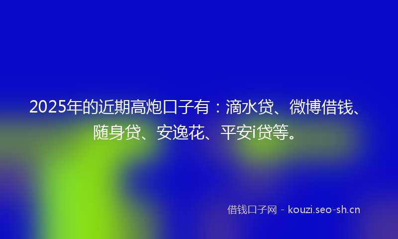2025年的近期高炮口子有：滴水贷、微博借钱、随身贷、安逸花、平安i贷等。