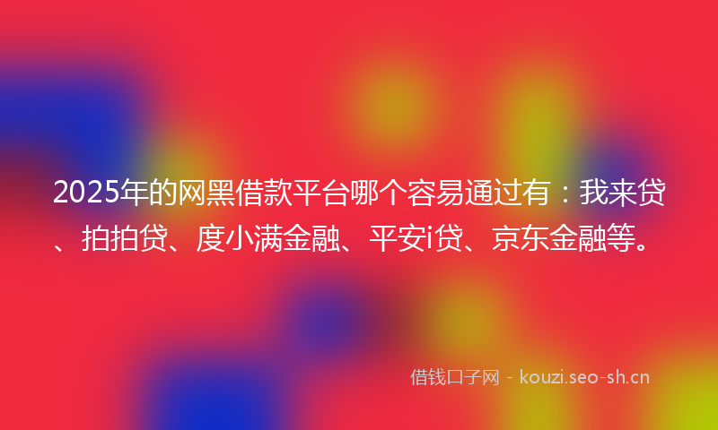 2025年的网黑借款平台哪个容易通过有：我来贷、拍拍贷、度小满金融、平安i贷、京东金融等。