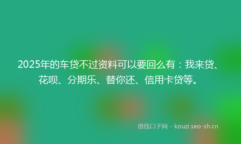 2025年的车贷不过资料可以要回么有：我来贷、花呗、分期乐、替你还、信用卡贷等。