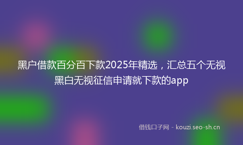 黑户借款百分百下款2025年精选，汇总五个无视黑白无视征信申请就下款的app