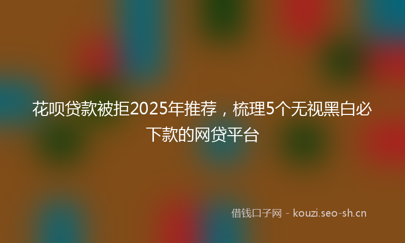 花呗贷款被拒2025年推荐，梳理5个无视黑白必下款的网贷平台