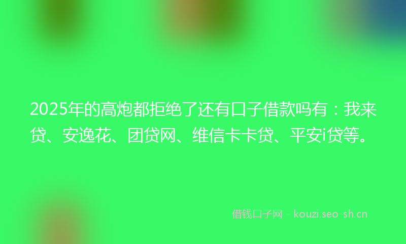 2025年的高炮都拒绝了还有口子借款吗有：我来贷、安逸花、团贷网、维信卡卡贷、平安i贷等。
