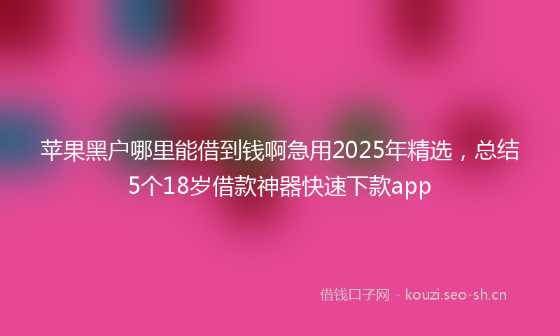 苹果黑户哪里能借到钱啊急用2025年精选，总结5个18岁借款神器快速下款app