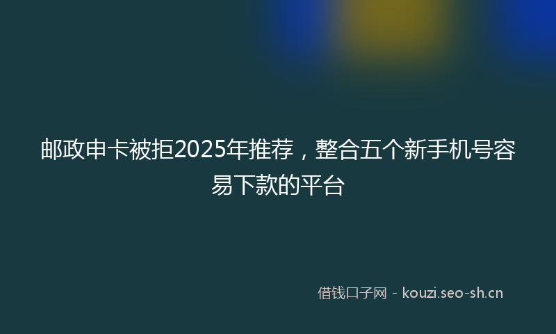 邮政申卡被拒2025年推荐，整合五个新手机号容易下款的平台