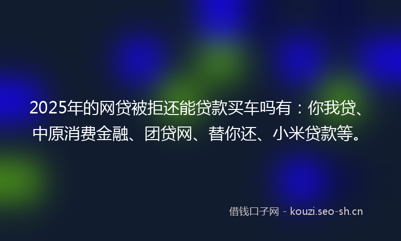 2025年的网贷被拒还能贷款买车吗有：你我贷、中原消费金融、团贷网、替你还、小米贷款等。