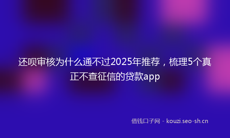 还呗审核为什么通不过2025年推荐，梳理5个真正不查征信的贷款app