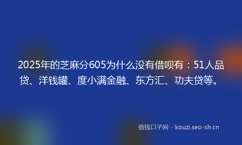 2025年的芝麻分605为什么没有借呗有：51人品贷、洋钱罐、度小满金融、东方汇、功夫贷等。