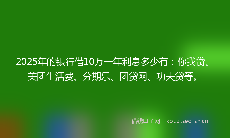 2025年的银行借10万一年利息多少有：你我贷、美团生活费、分期乐、团贷网、功夫贷等。