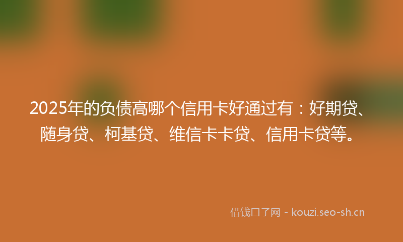 2025年的负债高哪个信用卡好通过有：好期贷、随身贷、柯基贷、维信卡卡贷、信用卡贷等。