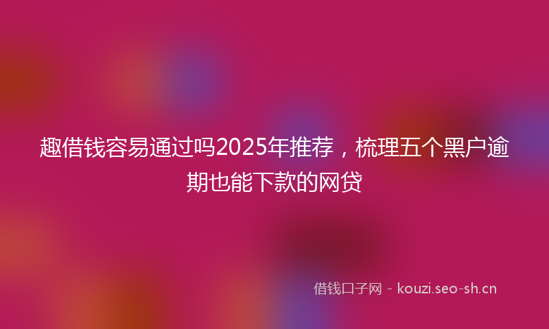 趣借钱容易通过吗2025年推荐，梳理五个黑户逾期也能下款的网贷