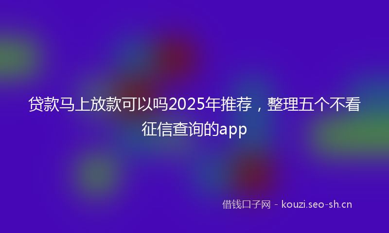 贷款马上放款可以吗2025年推荐，整理五个不看征信查询的app