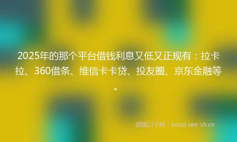 2025年的那个平台借钱利息又低又正规有：拉卡拉、360借条、维信卡卡贷、投友圈、京东金融等。