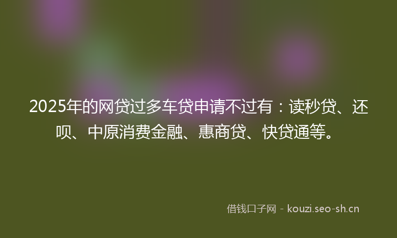 2025年的网贷过多车贷申请不过有：读秒贷、还呗、中原消费金融、惠商贷、快贷通等。