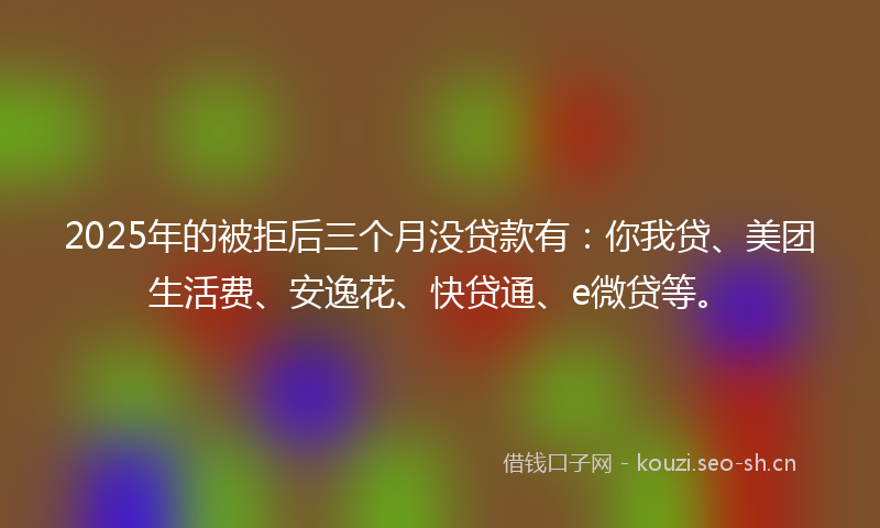 2025年的被拒后三个月没贷款有：你我贷、美团生活费、安逸花、快贷通、e微贷等。