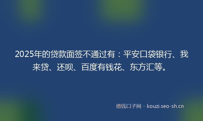 2025年的贷款面签不通过有：平安口袋银行、我来贷、还呗、百度有钱花、东方汇等。