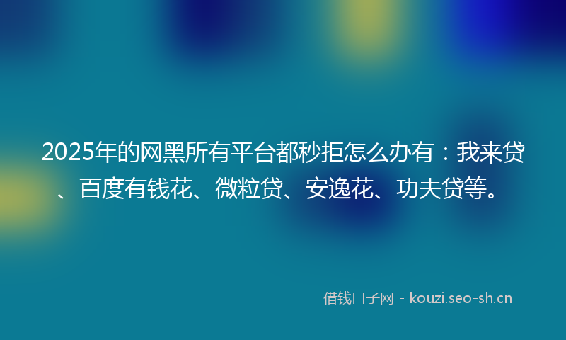 2025年的网黑所有平台都秒拒怎么办有：我来贷、百度有钱花、微粒贷、安逸花、功夫贷等。
