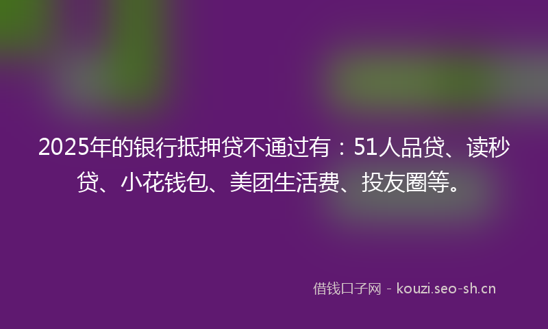 2025年的银行抵押贷不通过有：51人品贷、读秒贷、小花钱包、美团生活费、投友圈等。