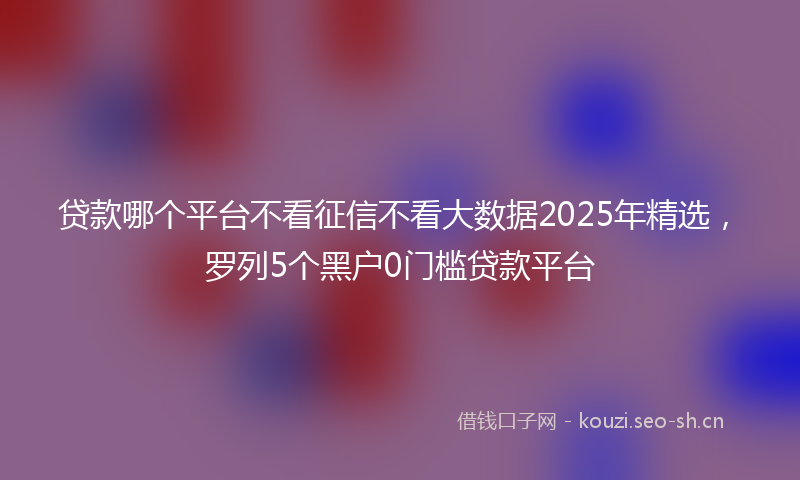 贷款哪个平台不看征信不看大数据2025年精选，罗列5个黑户0门槛贷款平台