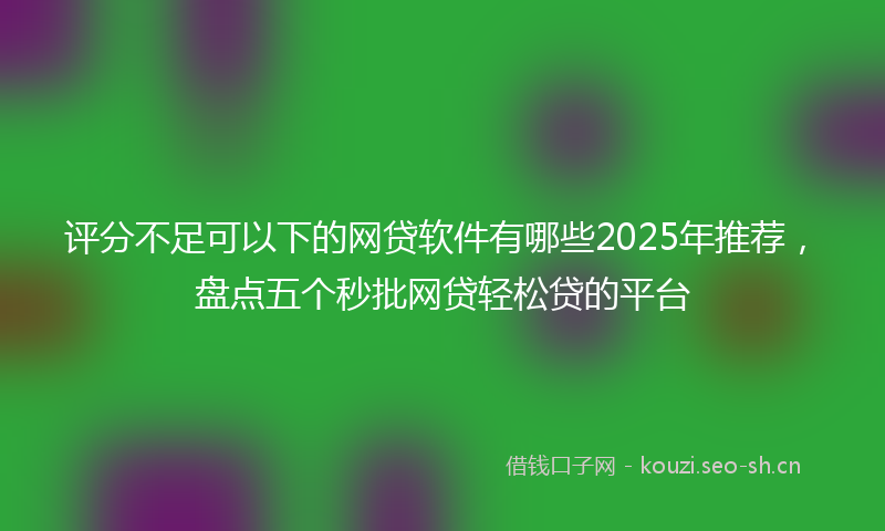 评分不足可以下的网贷软件有哪些2025年推荐，盘点五个秒批网贷轻松贷的平台