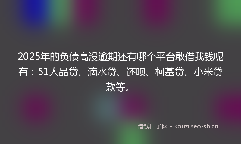 2025年的负债高没逾期还有哪个平台敢借我钱呢有：51人品贷、滴水贷、还呗、柯基贷、小米贷款等。