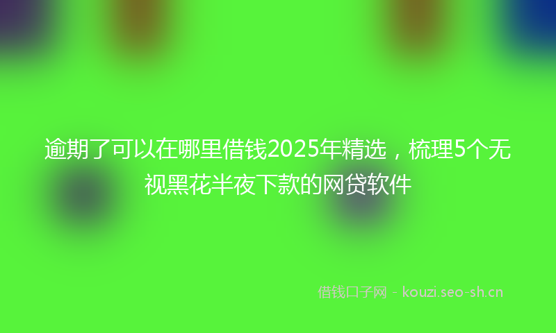 逾期了可以在哪里借钱2025年精选，梳理5个无视黑花半夜下款的网贷软件