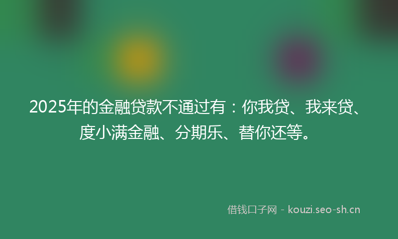 2025年的金融贷款不通过有：你我贷、我来贷、度小满金融、分期乐、替你还等。