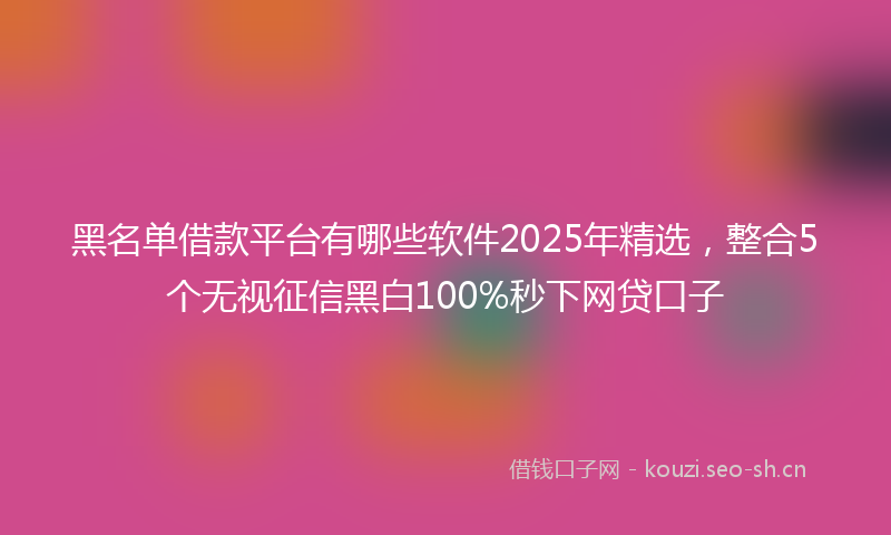 黑名单借款平台有哪些软件2025年精选，整合5个无视征信黑白100%秒下网贷口子