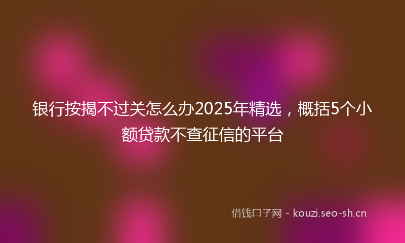 银行按揭不过关怎么办2025年精选，概括5个小额贷款不查征信的平台