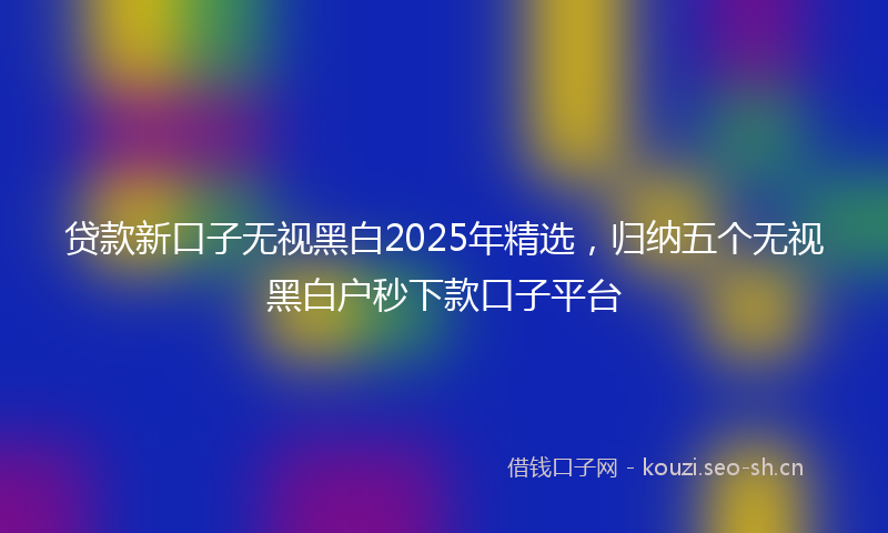 贷款新口子无视黑白2025年精选，归纳五个无视黑白户秒下款口子平台