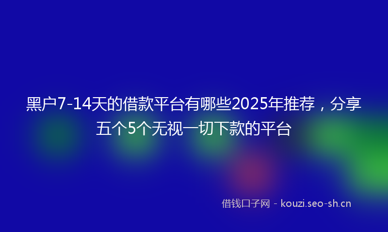 黑户7-14天的借款平台有哪些2025年推荐，分享五个5个无视一切下款的平台
